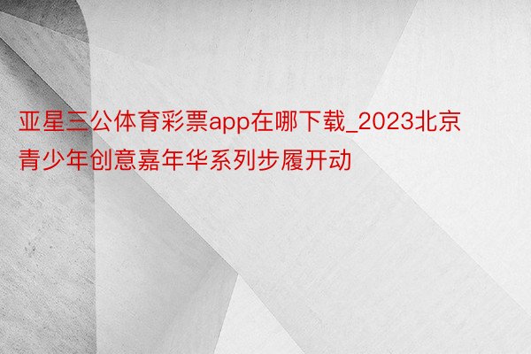 亚星三公体育彩票app在哪下载_2023北京青少年创意嘉年华系列步履开动