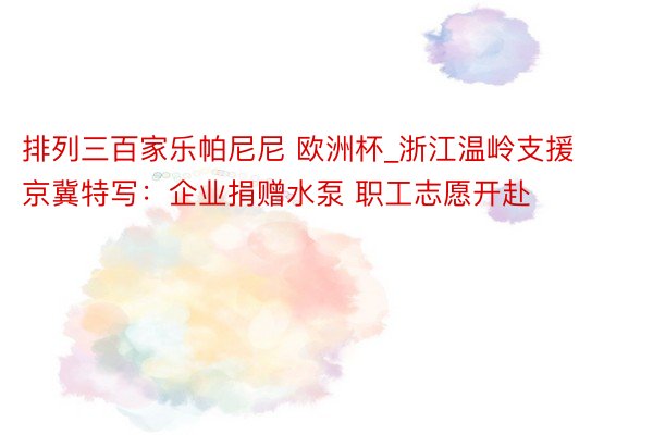 排列三百家乐帕尼尼 欧洲杯_浙江温岭支援京冀特写：企业捐赠水泵 职工志愿开赴