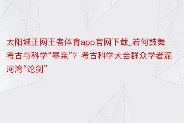 太阳城正网王者体育app官网下载_若何鼓舞考古与科学“攀亲”？考古科学大会群众学者泥河湾“论剑”