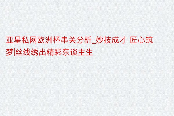 亚星私网欧洲杯串关分析_妙技成才 匠心筑梦|丝线绣出精彩东谈主生