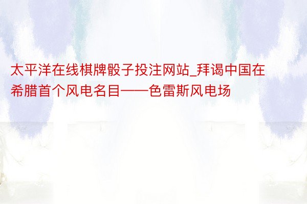 太平洋在线棋牌骰子投注网站_拜谒中国在希腊首个风电名目——色雷斯风电场