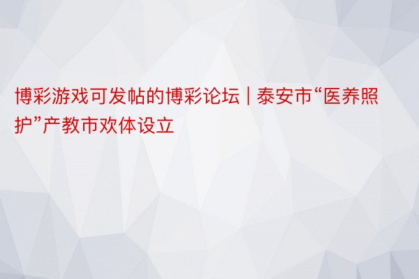 博彩游戏可发帖的博彩论坛 | 泰安市“医养照护”产教市欢体设立