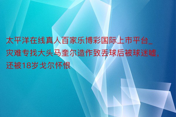 太平洋在线真人百家乐博彩国际上市平台_灾难专找大头马奎尔造作致丢球后被球迷嘘，还被18岁戈尔怀恨