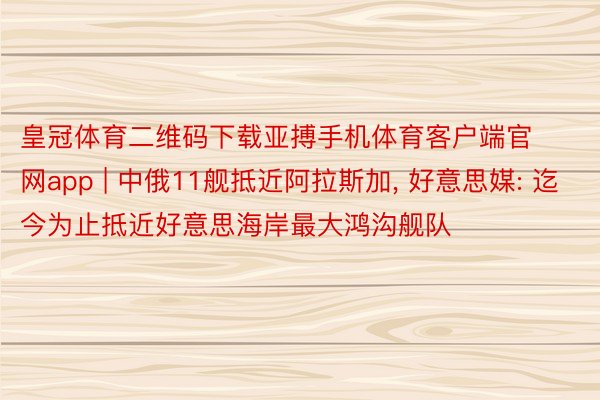 皇冠体育二维码下载亚搏手机体育客户端官网app | 中俄11舰抵近阿拉斯加， 好意思媒: 迄今为止抵近好意思海岸最大鸿沟舰队