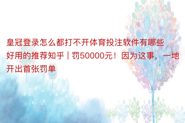 皇冠登录怎么都打不开体育投注软件有哪些好用的推荐知乎 | 罚50000元！因为这事，一地开出首张罚单