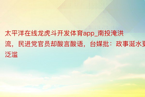 太平洋在线龙虎斗开发体育app_南投淹洪流，民进党官员却酸言酸语，台媒批：政事涎水更泛滥