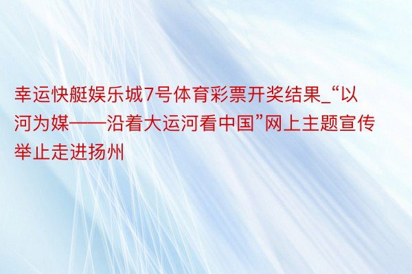 幸运快艇娱乐城7号体育彩票开奖结果_“以河为媒——沿着大运河看中国”网上主题宣传举止走进扬州