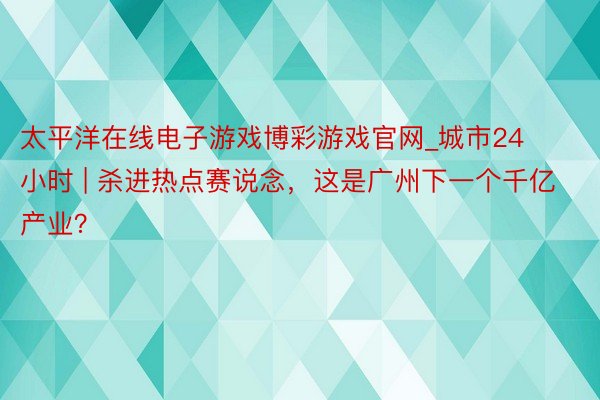 太平洋在线电子游戏博彩游戏官网_城市24小时 | 杀进热点赛说念，这是广州下一个千亿产业？