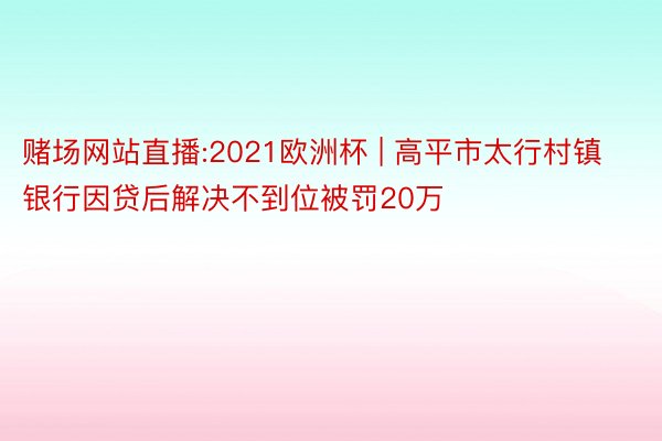 赌场网站直播:2021欧洲杯 | 高平市太行村镇银行因贷后解决不到位被罚20万