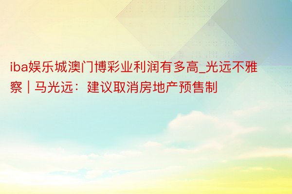 iba娱乐城澳门博彩业利润有多高_光远不雅察 | 马光远：建议取消房地产预售制