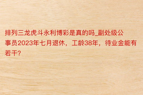 排列三龙虎斗永利博彩是真的吗_副处级公事员2023年七月退休，工龄38年，待业金能有若干？