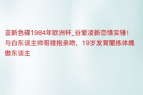 亚新色碟1984年欧洲杯_谷爱凌新恋情实锤！与白东谈主帅哥搂抱亲吻，19岁发育闇练体魄傲东谈主