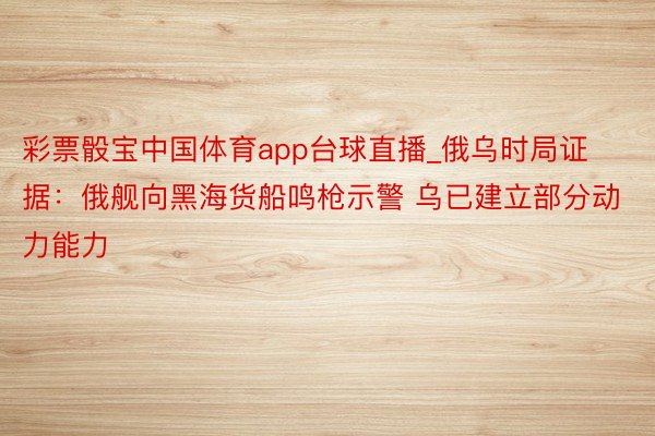 彩票骰宝中国体育app台球直播_俄乌时局证据：俄舰向黑海货船鸣枪示警 乌已建立部分动力能力