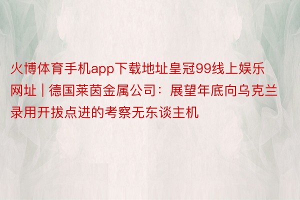 火博体育手机app下载地址皇冠99线上娱乐网址 | 德国莱茵金属公司：展望年底向乌克兰录用开拔点进的考察无东谈主机