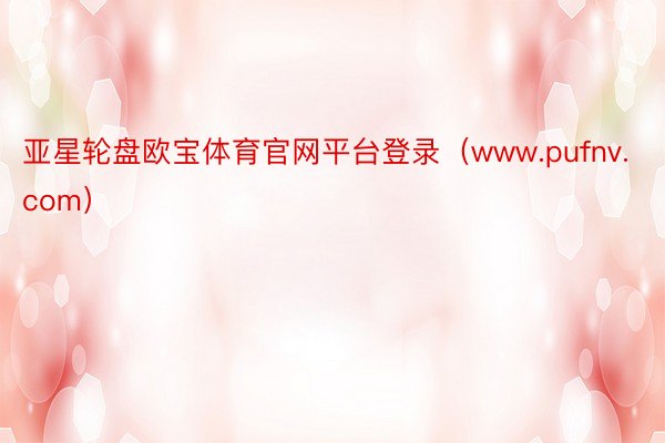 亚星轮盘欧宝体育官网平台登录（www.pufnv.com）