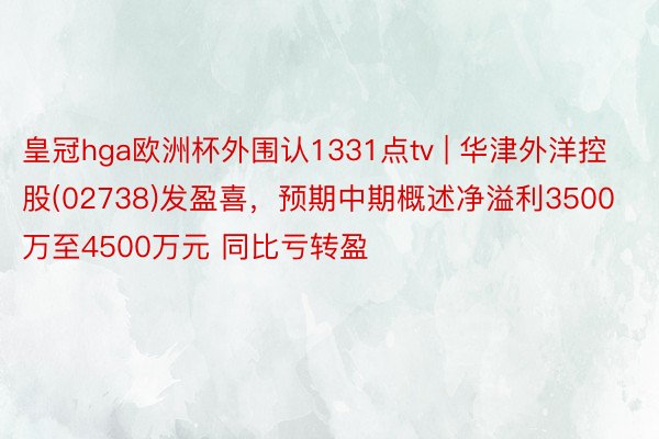 皇冠hga欧洲杯外围认1331点tv | 华津外洋控股(02738)发盈喜，预期中期概述净溢利3500万至4500万元 同比亏转盈