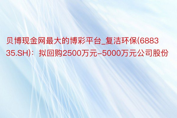 贝博现金网最大的博彩平台_复洁环保(688335.SH)：拟回购2500万元-5000万元公司股份