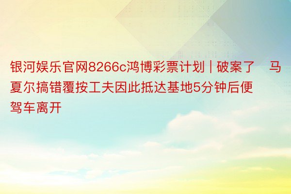 银河娱乐官网8266c鸿博彩票计划 | 破案了❗马夏尔搞错覆按工夫因此抵达基地5分钟后便驾车离开