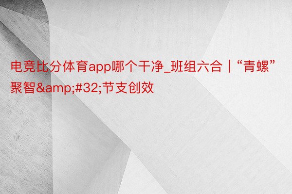 电竞比分体育app哪个干净_班组六合｜“青螺”聚智&#32;节支创效