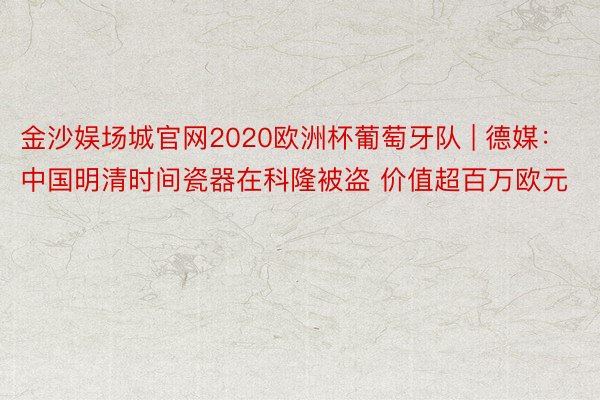 金沙娱场城官网2020欧洲杯葡萄牙队 | 德媒：中国明清时间瓷器在科隆被盗 价值超百万欧元