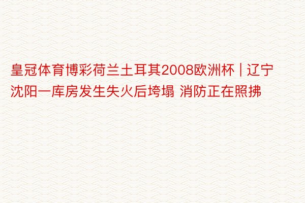 皇冠体育博彩荷兰土耳其2008欧洲杯 | 辽宁沈阳一库房发生失火后垮塌 消防正在照拂