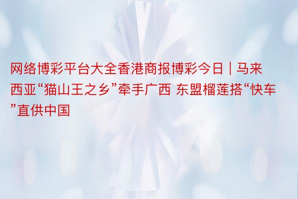 网络博彩平台大全香港商报博彩今日 | 马来西亚“猫山王之乡”牵手广西 东盟榴莲搭“快车”直供中国