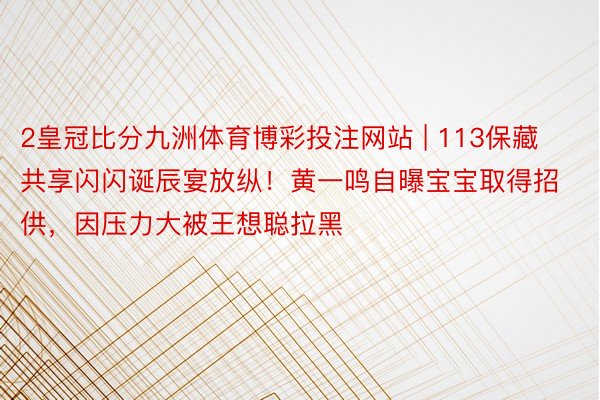 2皇冠比分九洲体育博彩投注网站 | 113保藏共享闪闪诞辰宴放纵！黄一鸣自曝宝宝取得招供，因压力大被王想聪拉黑