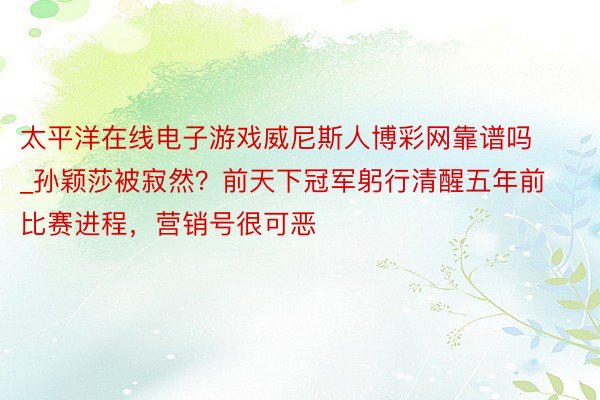 太平洋在线电子游戏威尼斯人博彩网靠谱吗_孙颖莎被寂然？前天下冠军躬行清醒五年前比赛进程，营销号很可恶