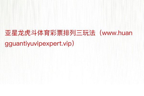 亚星龙虎斗体育彩票排列三玩法（www.huangguantiyuvipexpert.vip）