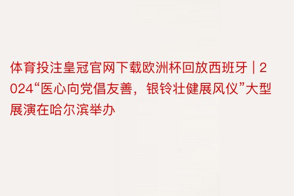 体育投注皇冠官网下载欧洲杯回放西班牙 | 2024“医心向党倡友善，银铃壮健展风仪”大型展演在哈尔滨举办