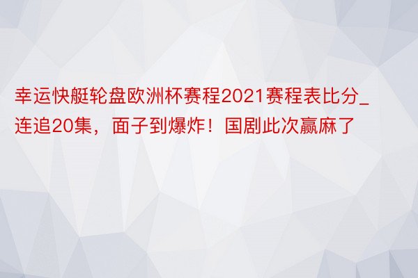 幸运快艇轮盘欧洲杯赛程2021赛程表比分_连追20集，面子到爆炸！国剧此次赢麻了