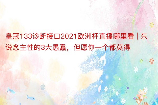 皇冠133诊断接口2021欧洲杯直播哪里看 | 东说念主性的3大愚蠢，但愿你一个都莫得