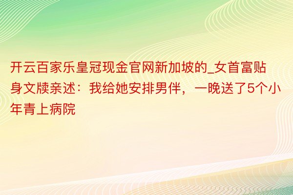 开云百家乐皇冠现金官网新加坡的_女首富贴身文牍亲述：我给她安排男伴，一晚送了5个小年青上病院