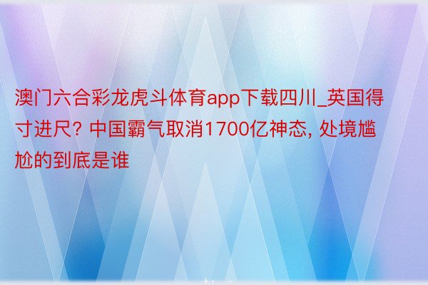 澳门六合彩龙虎斗体育app下载四川_英国得寸进尺? 中国霸气取消1700亿神态, 处境尴尬的到底是谁