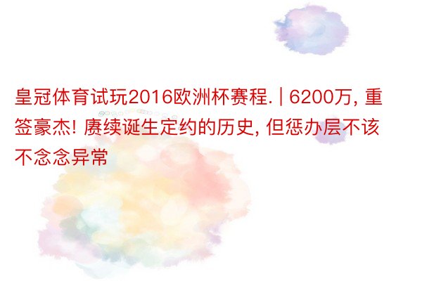 皇冠体育试玩2016欧洲杯赛程. | 6200万, 重签豪杰! 赓续诞生定约的历史, 但惩办层不该不念念异常