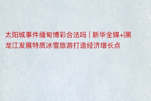 太阳城事件缅甸博彩合法吗 | 新华全媒+|黑龙江发展特质冰雪旅游打造经济增长点