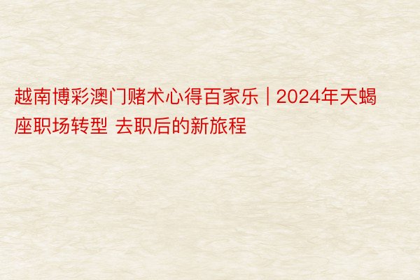 越南博彩澳门赌术心得百家乐 | 2024年天蝎座职场转型 去职后的新旅程