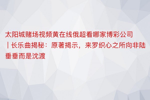 太阳城赌场视频黄在线俄超看哪家博彩公司 | 长乐曲揭秘：原著揭示，来罗织心之所向非陆垂垂而是沈渡