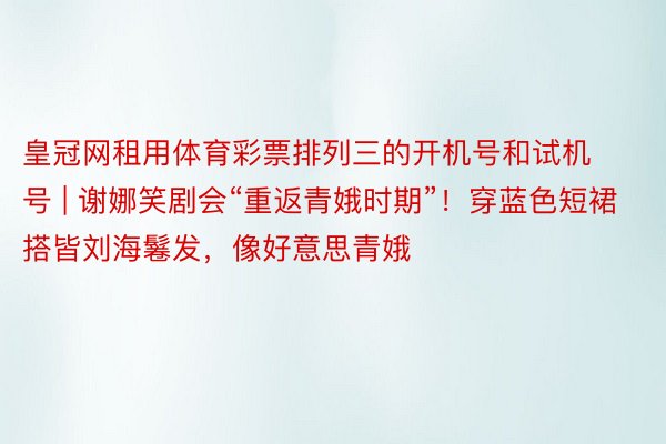 皇冠网租用体育彩票排列三的开机号和试机号 | 谢娜笑剧会“重返青娥时期”！穿蓝色短裙搭皆刘海鬈发，像好意思青娥