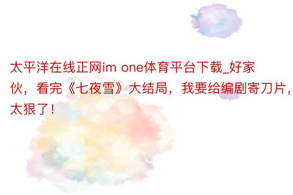 太平洋在线正网im one体育平台下载_好家伙，看完《七夜雪》大结局，我要给编剧寄刀片，太狠了！