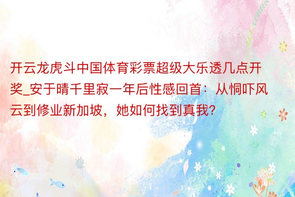 开云龙虎斗中国体育彩票超级大乐透几点开奖_安于晴千里寂一年后性感回首：从恫吓风云到修业新加坡，她如何找到真我？