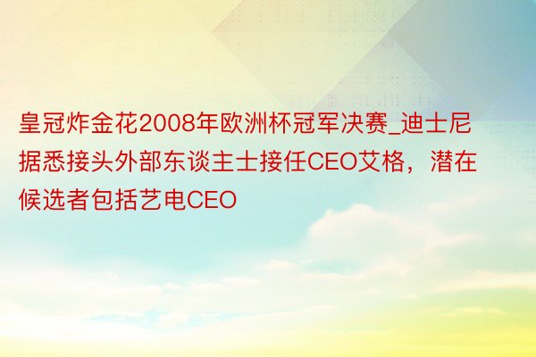 皇冠炸金花2008年欧洲杯冠军决赛_迪士尼据悉接头外部东谈主士接任CEO艾格，潜在候选者包括艺电CEO