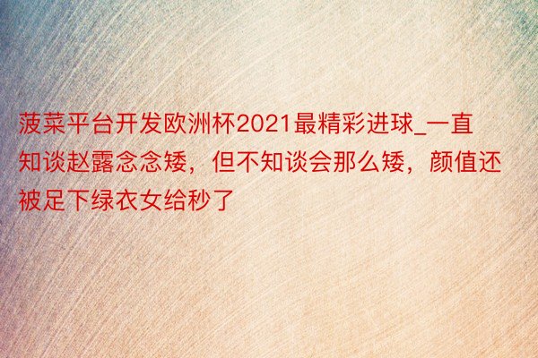 菠菜平台开发欧洲杯2021最精彩进球_一直知谈赵露念念矮，但不知谈会那么矮，颜值还被足下绿衣女给秒了