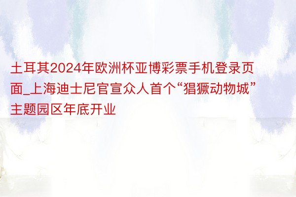 土耳其2024年欧洲杯亚博彩票手机登录页面_上海迪士尼官宣众人首个“猖獗动物城”主题园区年底开业