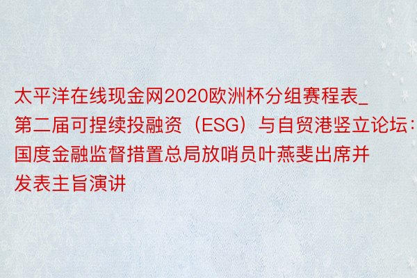 太平洋在线现金网2020欧洲杯分组赛程表_第二届可捏续投融资（ESG）与自贸港竖立论坛：国度金融监督措置总局放哨员叶燕斐出席并发表主旨演讲