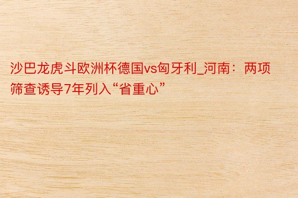 沙巴龙虎斗欧洲杯德国vs匈牙利_河南：两项筛查诱导7年列入“省重心”