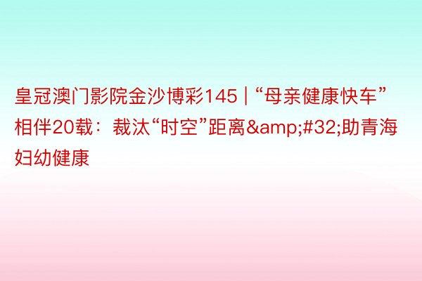 皇冠澳门影院金沙博彩145 | “母亲健康快车”相伴20载：裁汰“时空”距离&#32;助青海妇幼健康