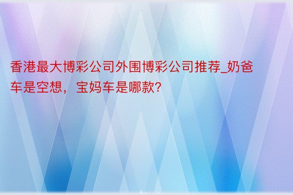 香港最大博彩公司外围博彩公司推荐_奶爸车是空想，宝妈车是哪款？