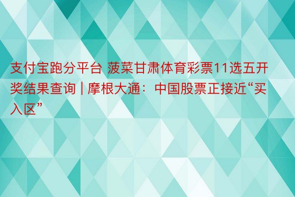 支付宝跑分平台 菠菜甘肃体育彩票11选五开奖结果查询 | 摩根大通：中国股票正接近“买入区”