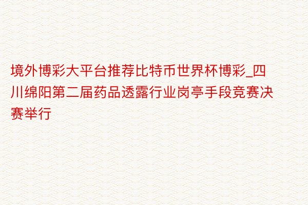 境外博彩大平台推荐比特币世界杯博彩_四川绵阳第二届药品透露行业岗亭手段竞赛决赛举行